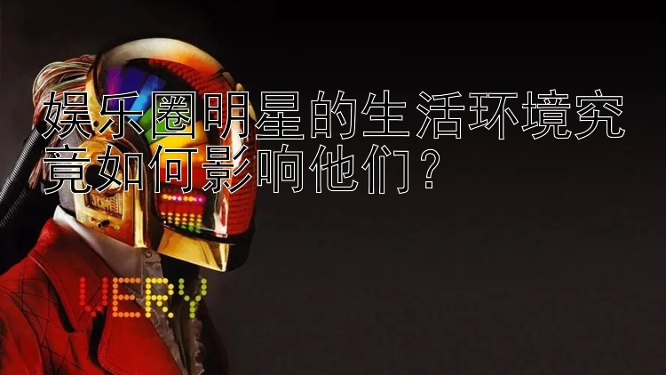 娱乐圈明星的生活环境究竟如何影响他们？