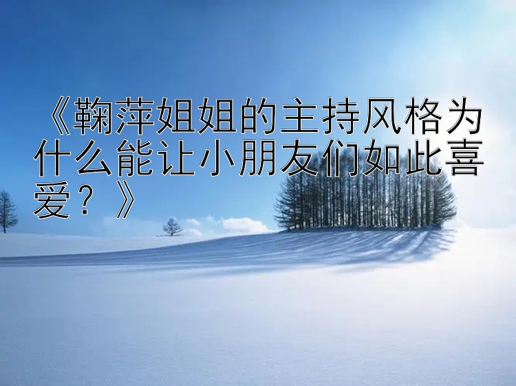 《鞠萍姐姐的主持风格为什么能让小朋友们如此喜爱？》