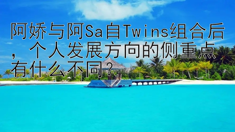 阿娇与阿Sa自Twins组合后，个人发展方向的侧重点有什么不同？