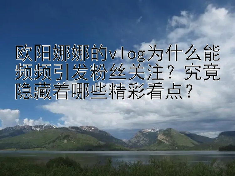 欧阳娜娜的vlog为什么能频频引发粉丝关注？究竟隐藏着哪些精彩看点？