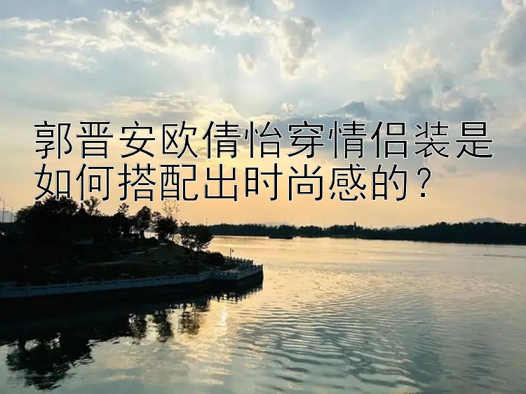 郭晋安欧倩怡穿情侣装是如何搭配出时尚感的？