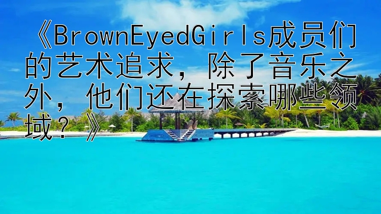 《BrownEyedGirls成员们的艺术追求，除了音乐之外，他们还在探索哪些领域？》