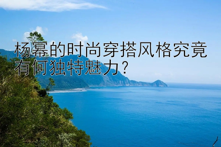 杨幂的时尚穿搭风格究竟有何独特魅力？