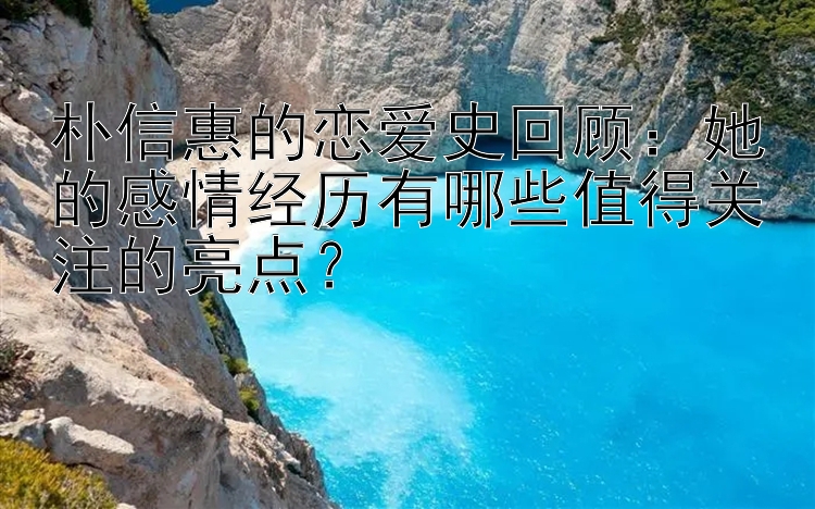 朴信惠的恋爱史回顾：她的感情经历有哪些值得关注的亮点？