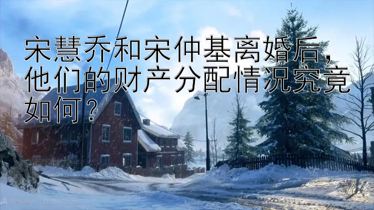 宋慧乔和宋仲基离婚后，他们的财产分配情况究竟如何？