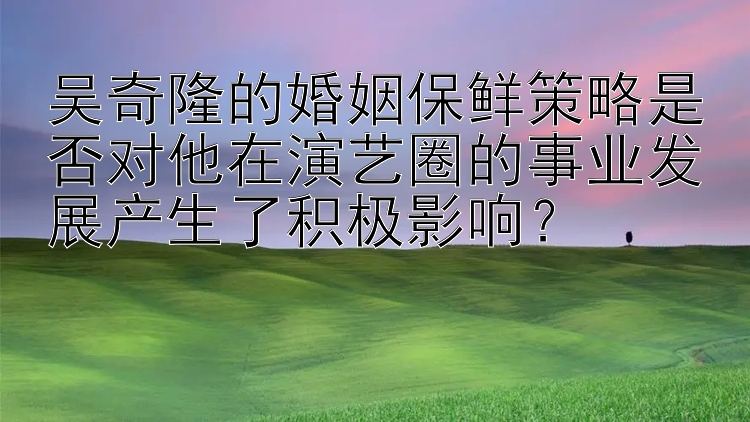 吴奇隆的婚姻保鲜策略是否对他在演艺圈的事业发展产生了积极影响？