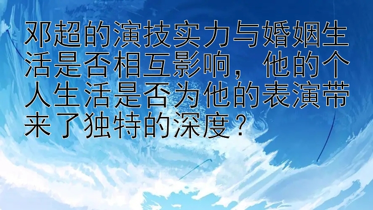 邓超的演技实力与婚姻生活是否相互影响，他的个人生活是否为他的表演带来了独特的深度？