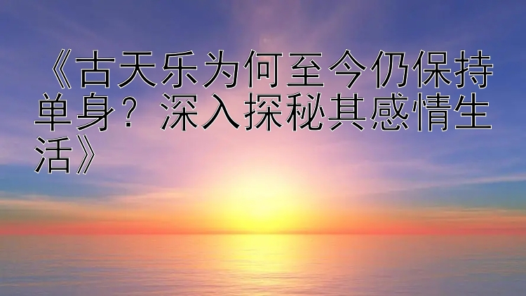 《古天乐为何至今仍保持单身？深入探秘其感情生活》