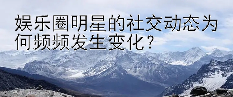 娱乐圈明星的社交动态为何频频发生变化？