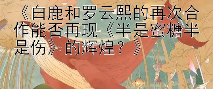 《白鹿和罗云熙的再次合作能否再现《半是蜜糖半是伤》的辉煌？》