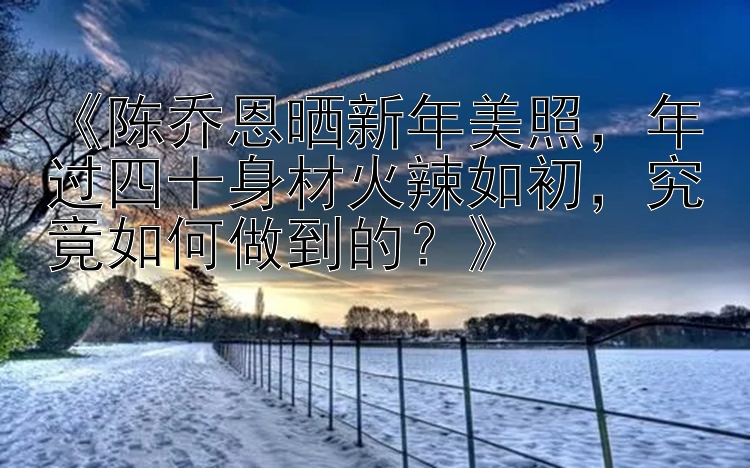 《陈乔恩晒新年美照，年过四十身材火辣如初，究竟如何做到的？》