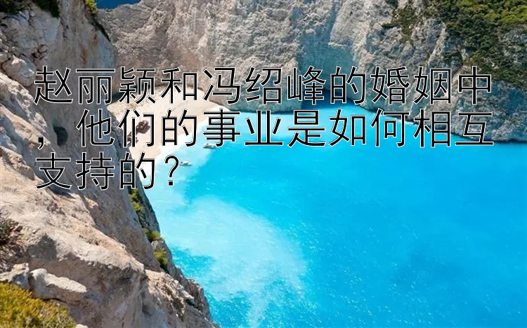 赵丽颖和冯绍峰的婚姻中，他们的事业是如何相互支持的？