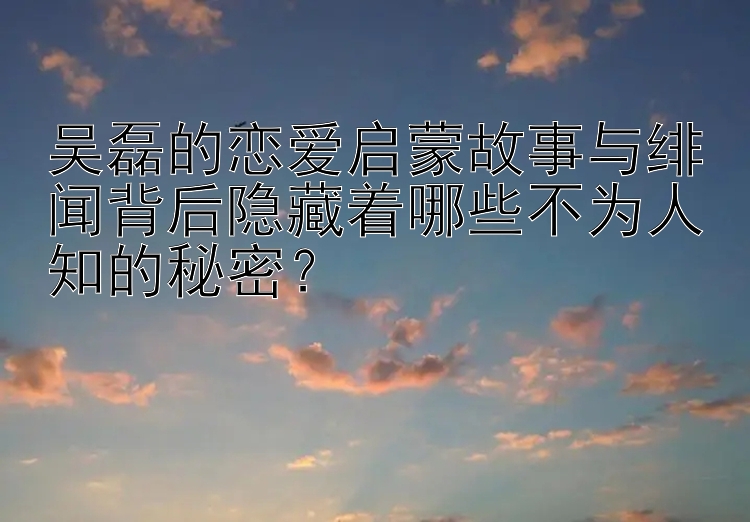 吴磊的恋爱启蒙故事与绯闻背后隐藏着哪些不为人知的秘密？