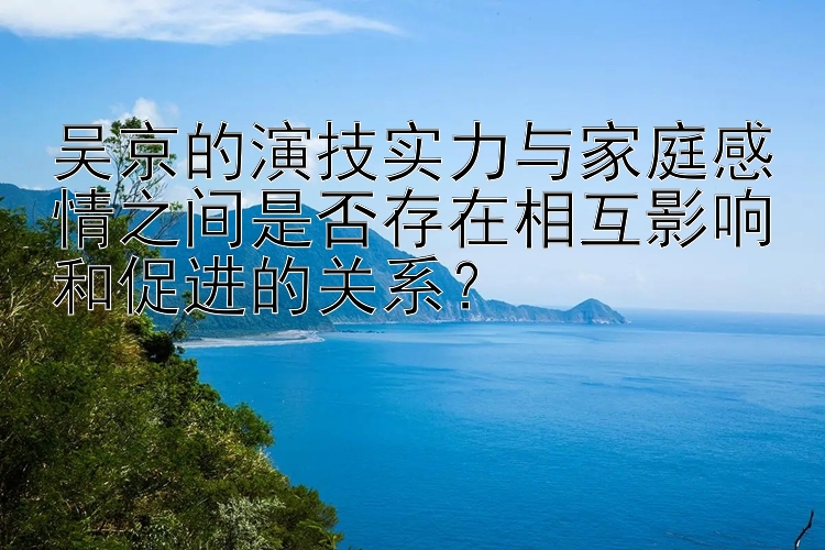 吴京的演技实力与家庭感情之间是否存在相互影响和促进的关系？