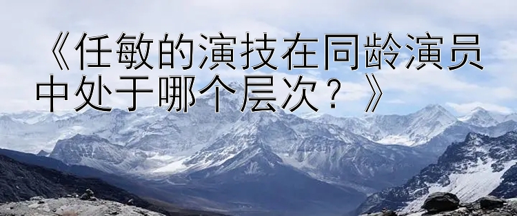 《任敏的演技在同龄演员中处于哪个层次？》