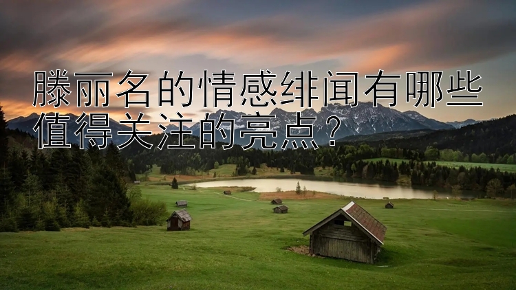 滕丽名的情感绯闻有哪些值得关注的亮点？