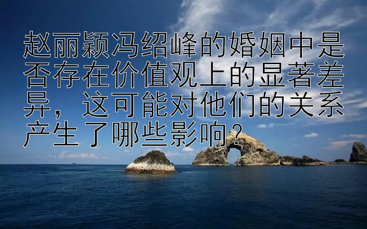 赵丽颖冯绍峰的婚姻中是否存在价值观上的显著差异，这可能对他们的关系产生了哪些影响？