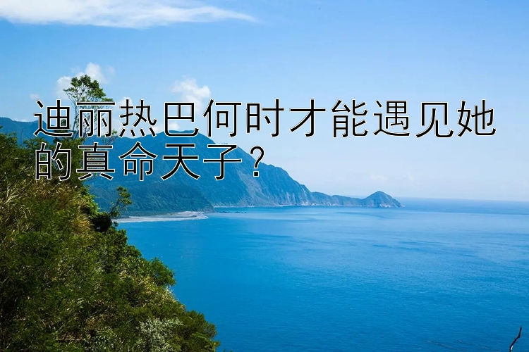 迪丽热巴何时才能遇见她的真命天子？