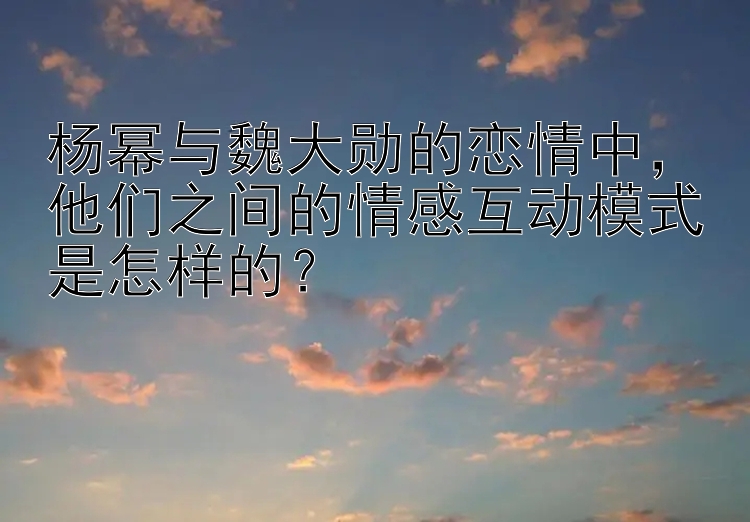 杨幂与魏大勋的恋情中，他们之间的情感互动模式是怎样的？