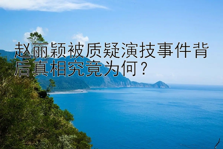 赵丽颖被质疑演技事件背后真相究竟为何？