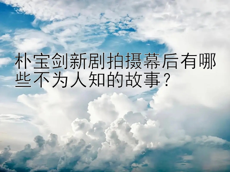 朴宝剑新剧拍摄幕后有哪些不为人知的故事？