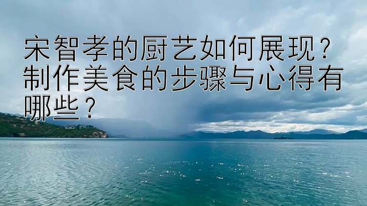 宋智孝的厨艺如何展现？制作美食的步骤与心得有哪些？