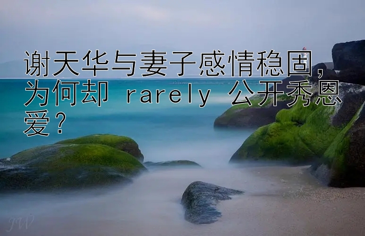 谢天华与妻子感情稳固，为何却 rarely 公开秀恩爱？