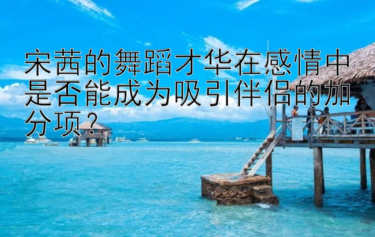 宋茜的舞蹈才华在感情中是否能成为吸引伴侣的加分项？