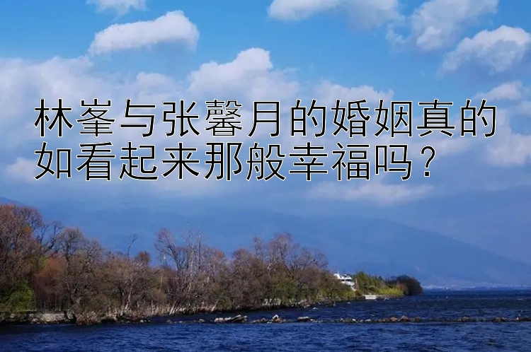 林峯与张馨月的婚姻真的如看起来那般幸福吗？