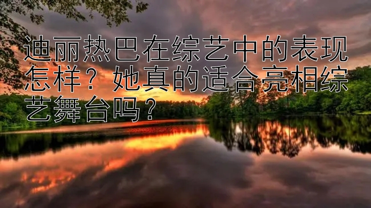 迪丽热巴在综艺中的表现怎样？她真的适合亮相综艺舞台吗？