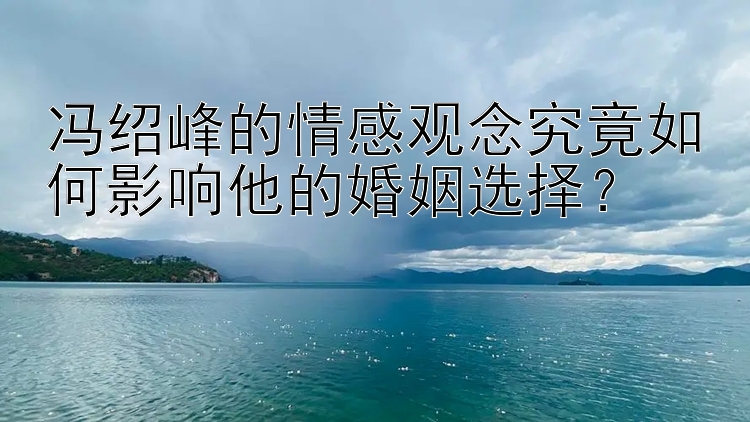 冯绍峰的情感观念究竟如何影响他的婚姻选择？