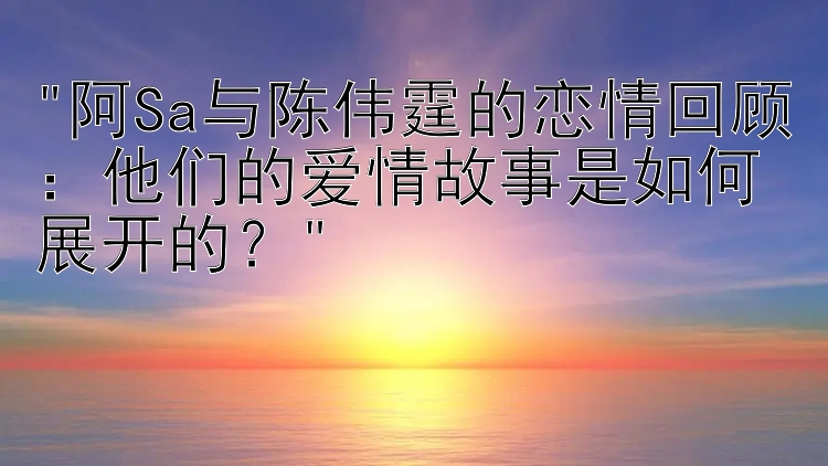 阿Sa与陈伟霆的恋情回顾：他们的爱情故事是如何展开的？