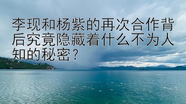 李现和杨紫的再次合作背后究竟隐藏着什么不为人知的秘密？