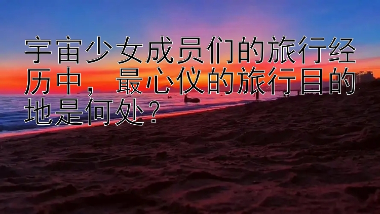 宇宙少女成员们的旅行经历中，最心仪的旅行目的地是何处？