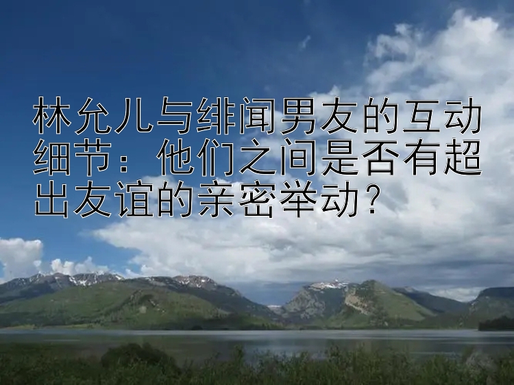 林允儿与绯闻男友的互动细节：他们之间是否有超出友谊的亲密举动？