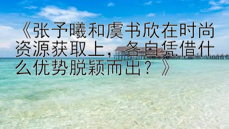 《张予曦和虞书欣在时尚资源获取上，各自凭借什么优势脱颖而出？》