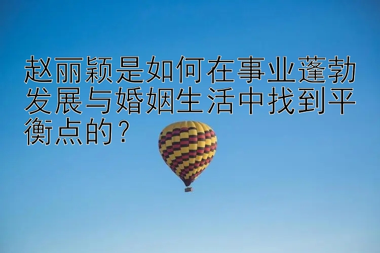 赵丽颖是如何在事业蓬勃发展与婚姻生活中找到平衡点的？