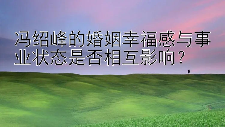 冯绍峰的婚姻幸福感与事业状态是否相互影响？