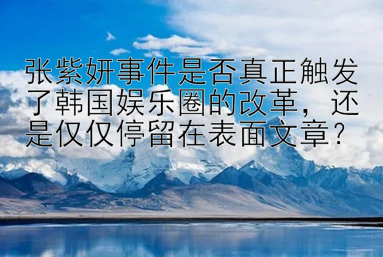 张紫妍事件是否真正触发了韩国娱乐圈的改革，还是仅仅停留在表面文章？