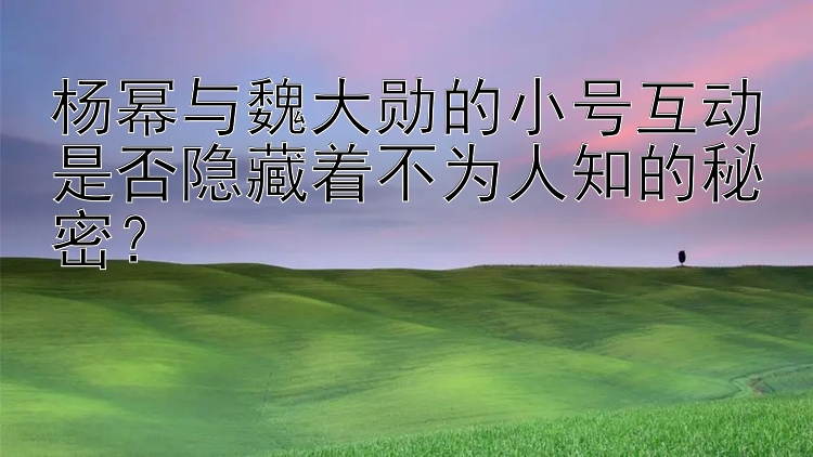 杨幂与魏大勋的小号互动是否隐藏着不为人知的秘密？