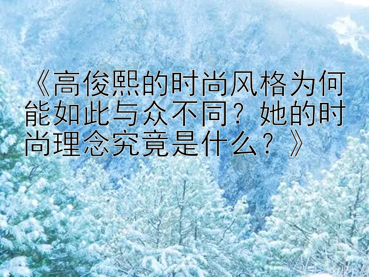 《高俊熙的时尚风格为何能如此与众不同？她的时尚理念究竟是什么？》