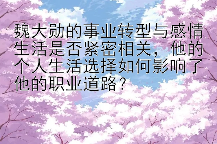 魏大勋的事业转型与感情生活是否紧密相关，他的个人生活选择如何影响了他的职业道路？