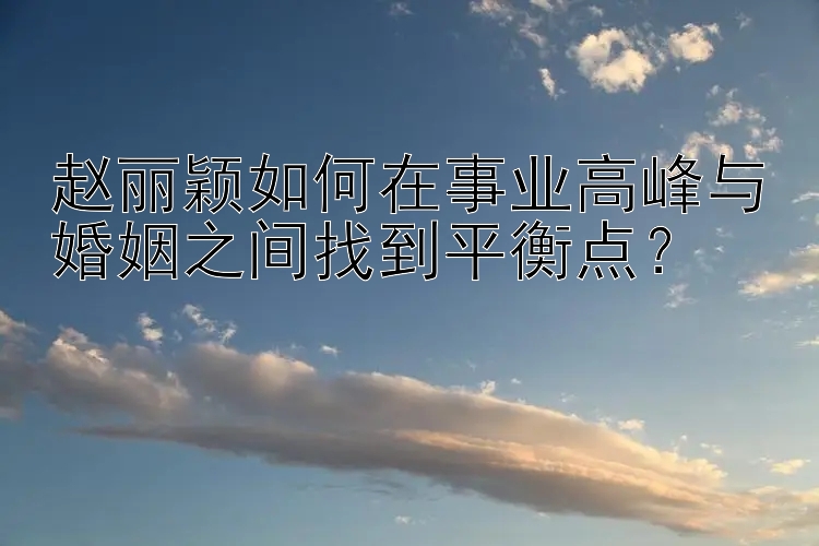 赵丽颖如何在事业高峰与婚姻之间找到平衡点？