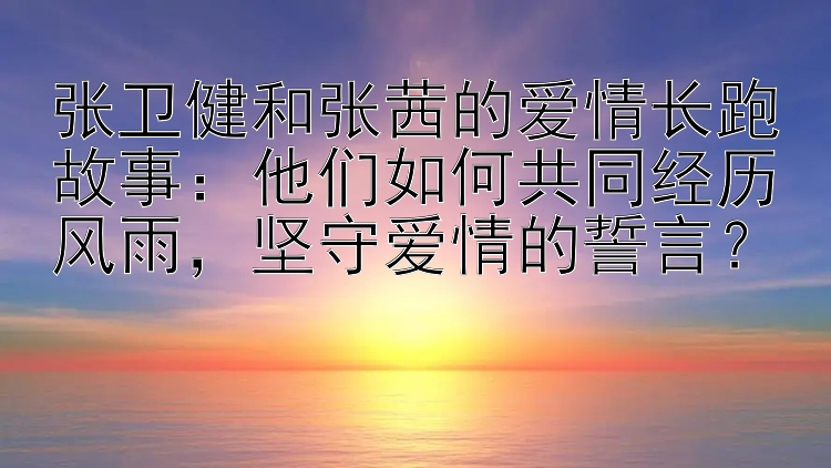 张卫健和张茜的爱情长跑故事：他们如何共同经历风雨，坚守爱情的誓言？