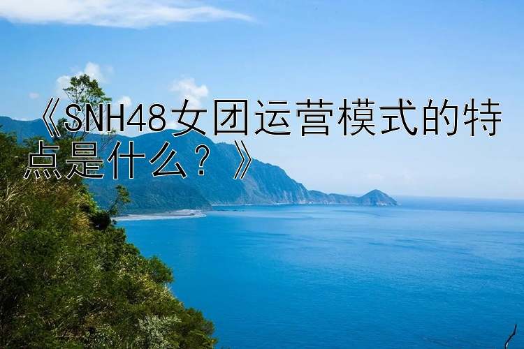 《SNH48女团运营模式的特点是什么？》