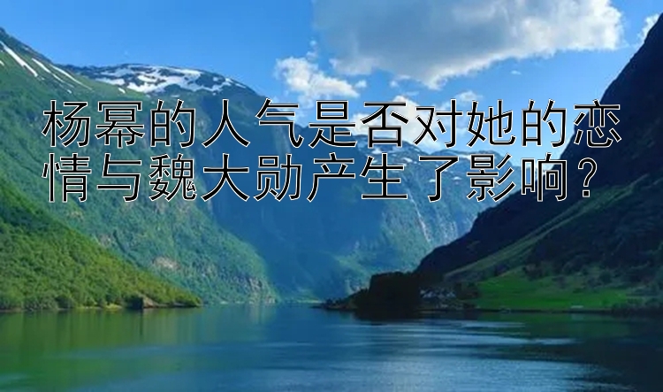 杨幂的人气是否对她的恋情与魏大勋产生了影响？