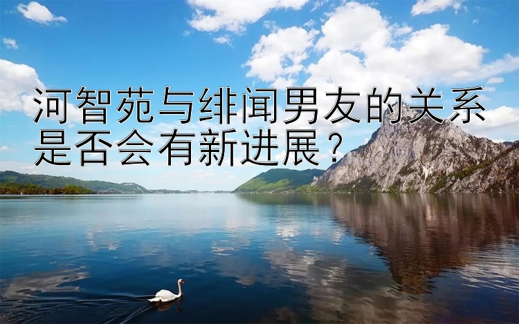 河智苑与绯闻男友的关系是否会有新进展？