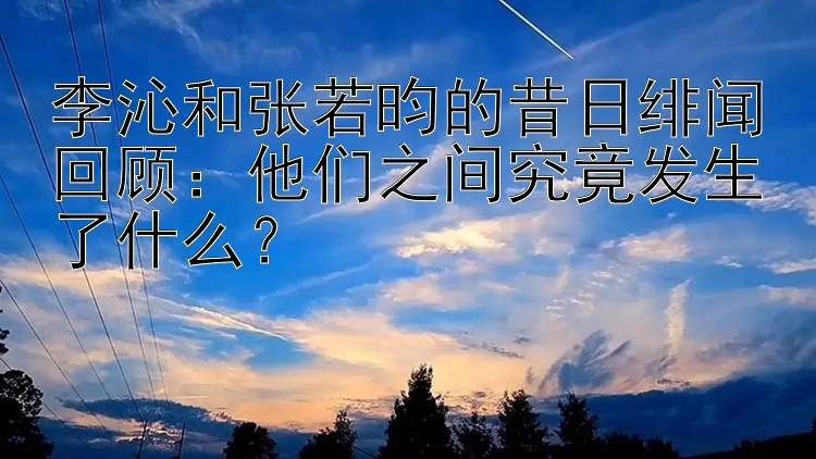 李沁和张若昀的昔日绯闻回顾：他们之间究竟发生了什么？