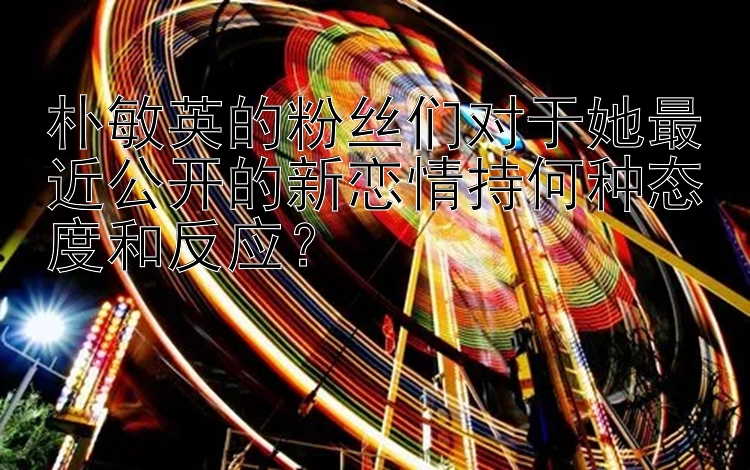 朴敏英的粉丝们对于她最近公开的新恋情持何种态度和反应？