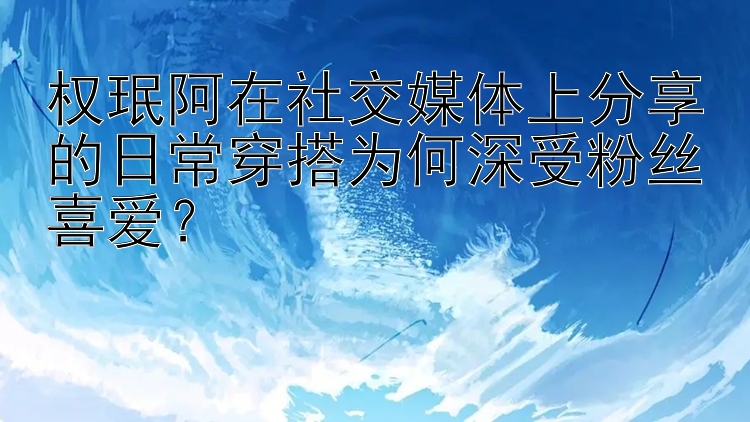 权珉阿在社交媒体上分享的日常穿搭为何深受粉丝喜爱？